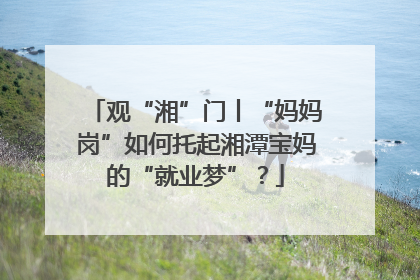 观“湘”门丨“妈妈岗”如何托起湘潭宝妈的“就业梦”？