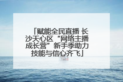 赋能全民直播 长沙天心区“网络主播成长营”新手季助力技能与信心齐飞