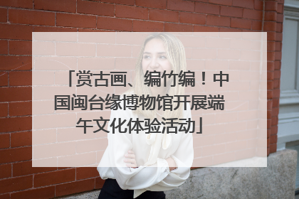 赏古画、编竹编！中国闽台缘博物馆开展端午文化体验活动