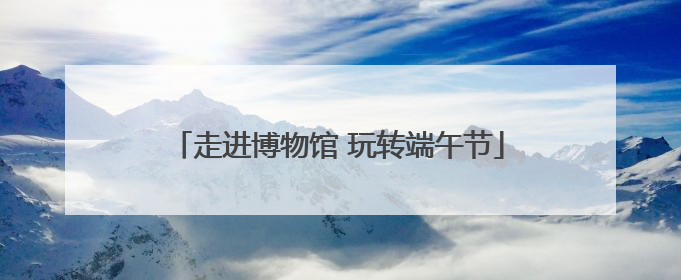 走进博物馆 玩转端午节