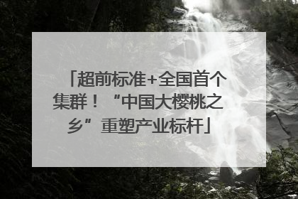 超前标准+全国首个集群！“中国大樱桃之乡”重塑产业标杆