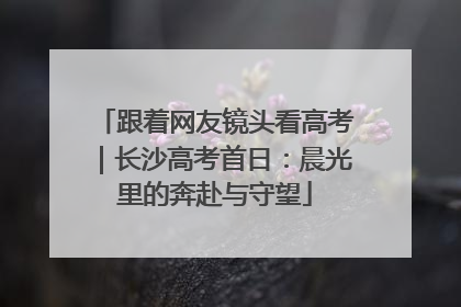 跟着网友镜头看高考｜长沙高考首日：晨光里的奔赴与守望