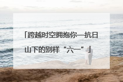 跨越时空拥抱你—抗日山下的别样“六一”