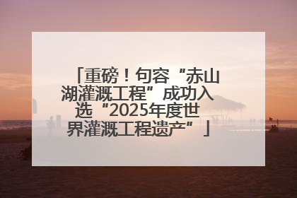 重磅！句容“赤山湖灌溉工程”成功入选“2025年度世界灌溉工程遗产”