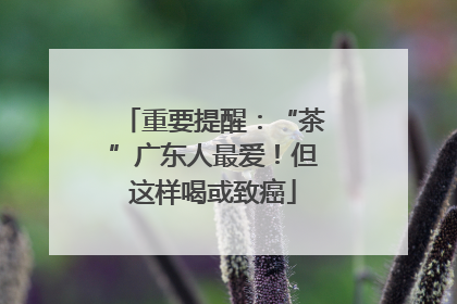 重要提醒：“茶”广东人最爱！但这样喝或致癌