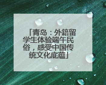 青岛：外籍留学生体验端午民俗，感受中国传统文化底蕴
