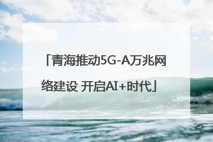 青海推动5G-A万兆网络建设 开启AI+时代