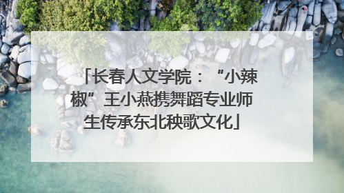 长春人文学院：“小辣椒”王小燕携舞蹈专业师生传承东北秧歌文化