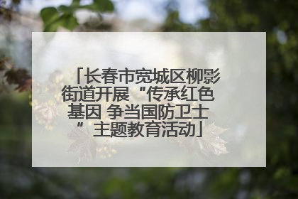 长春市宽城区柳影街道开展“传承红色基因 争当国防卫士”主题教育活动