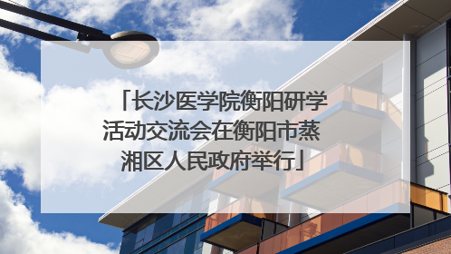 长沙医学院衡阳研学活动交流会在衡阳市蒸湘区人民政府举行