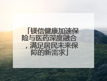 镁信健康加速保险与医药深度融合，满足居民未来保障的新需求