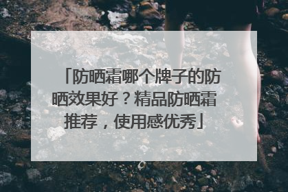 防晒霜哪个牌子的防晒效果好？精品防晒霜推荐，使用感优秀