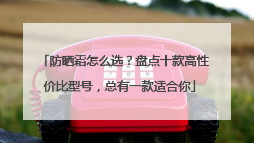 防晒霜怎么选？盘点十款高性价比型号，总有一款适合你