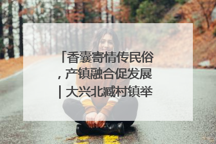 香囊寄情传民俗，产镇融合促发展｜大兴北臧村镇举办端午主题活动