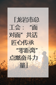 龙岩市总工会：“面对面”共话匠心传承 “零距离”点燃奋斗力量