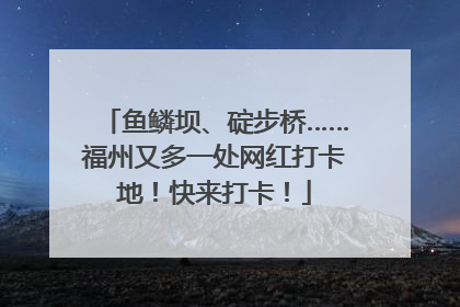 鱼鳞坝、碇步桥……福州又多一处网红打卡地！快来打卡！
