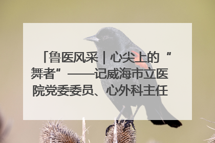 鲁医风采｜心尖上的“舞者”——记威海市立医院党委委员、心外科主任、主任医师景昊