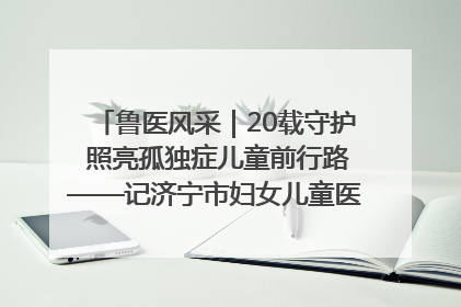 鲁医风采｜20载守护 照亮孤独症儿童前行路——记济宁市妇女儿童医院儿童康复中心主任、副主任技师赵淑珍