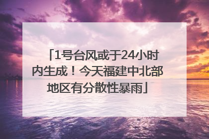 1号台风或于24小时内生成！今天福建中北部地区有分散性暴雨