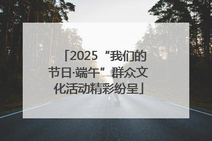 2025“我们的节日·端午”群众文化活动精彩纷呈
