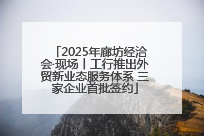 2025年廊坊经洽会·现场丨工行推出外贸新业态服务体系 三家企业首批签约