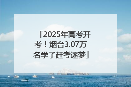 2025年高考开考！烟台3.07万名学子赶考逐梦