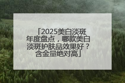 2025美白淡斑年度盘点，哪款美白淡斑护肤品效果好？含金量绝对高