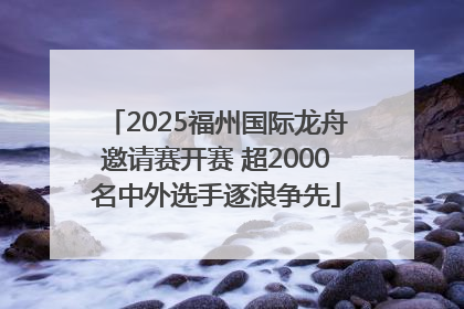 2025福州国际龙舟邀请赛开赛 超2000名中外选手逐浪争先