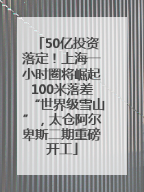 50亿投资落定！上海一小时圈将崛起100米落差“世界级雪山”，太仓阿尔卑斯二期重磅开工