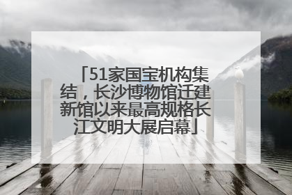 51家国宝机构集结，长沙博物馆迁建新馆以来最高规格长江文明大展启幕